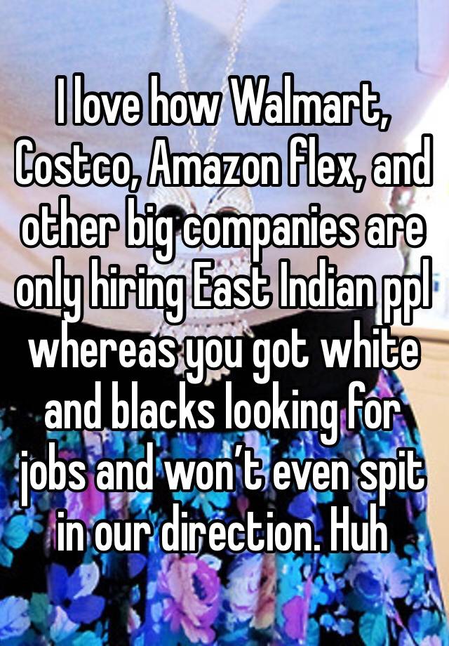 I love how Walmart, Costco, Amazon flex, and other big companies are only hiring East Indian ppl whereas you got white and blacks looking for jobs and won’t even spit in our direction. Huh