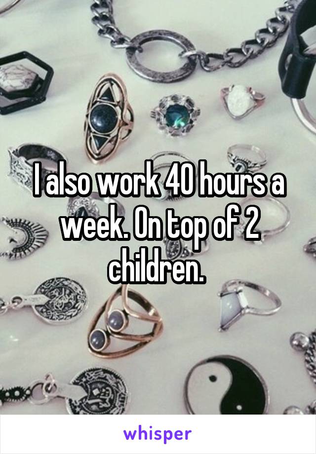 I also work 40 hours a week. On top of 2 children. 