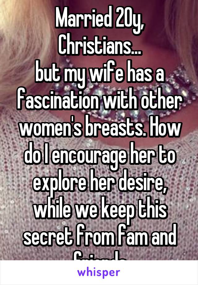 Married 20y, Christians...
but my wife has a fascination with other women's breasts. How do I encourage her to explore her desire, while we keep this secret from fam and friends