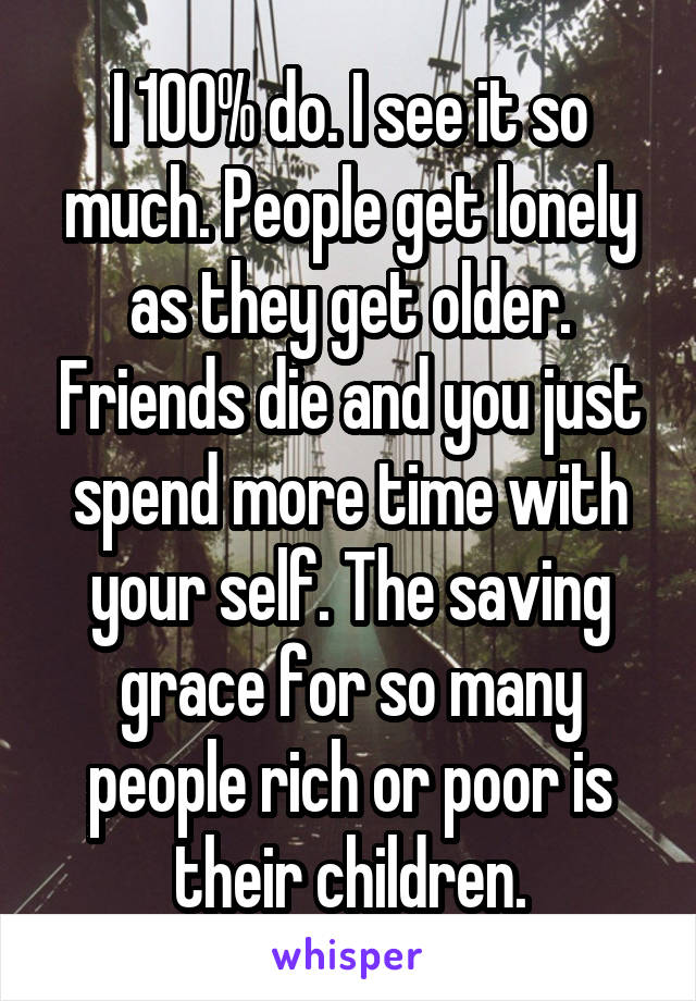 I 100% do. I see it so much. People get lonely as they get older. Friends die and you just spend more time with your self. The saving grace for so many people rich or poor is their children.