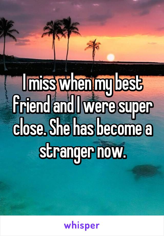 I miss when my best friend and I were super close. She has become a stranger now.