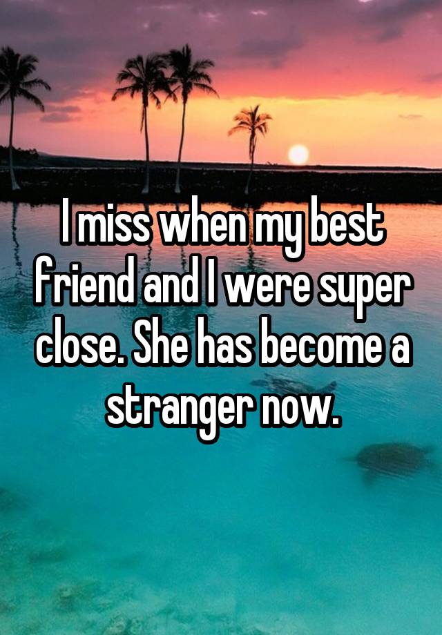 I miss when my best friend and I were super close. She has become a stranger now.