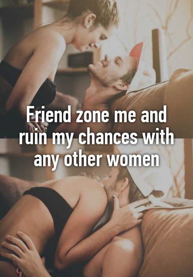 Friend zone me and ruin my chances with any other women