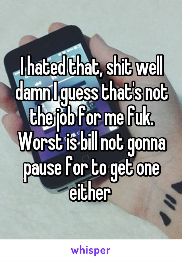 I hated that, shit well damn I guess that's not the job for me fuk. Worst is bill not gonna pause for to get one either 