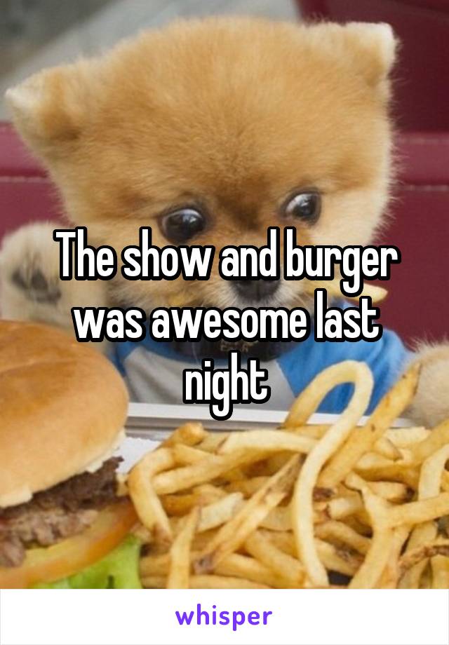 The show and burger was awesome last night