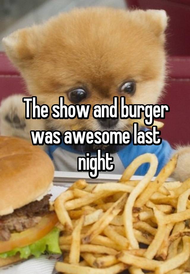 The show and burger was awesome last night