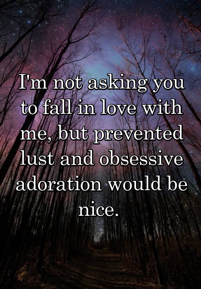 I'm not asking you to fall in love with me, but prevented lust and obsessive adoration would be nice. 