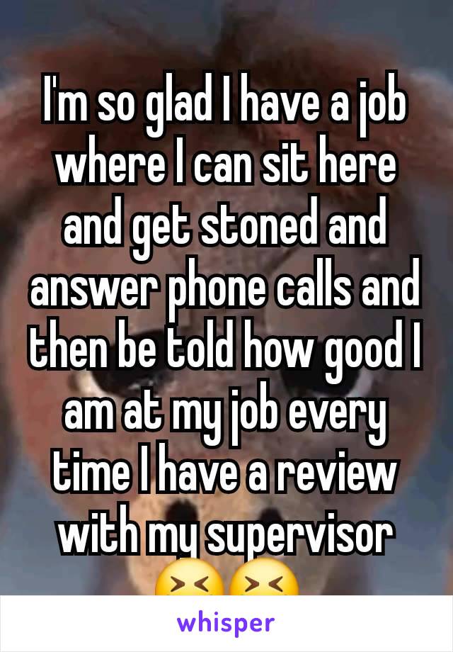 I'm so glad I have a job where I can sit here and get stoned and answer phone calls and then be told how good I am at my job every time I have a review with my supervisor 😆😆