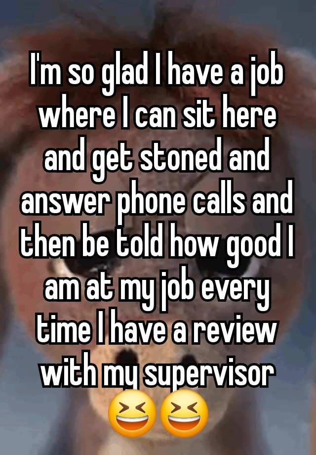 I'm so glad I have a job where I can sit here and get stoned and answer phone calls and then be told how good I am at my job every time I have a review with my supervisor 😆😆