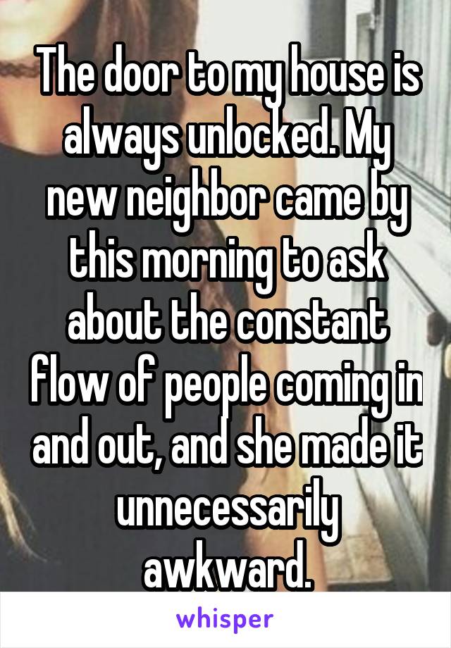 The door to my house is always unlocked. My new neighbor came by this morning to ask about the constant flow of people coming in and out, and she made it unnecessarily awkward.