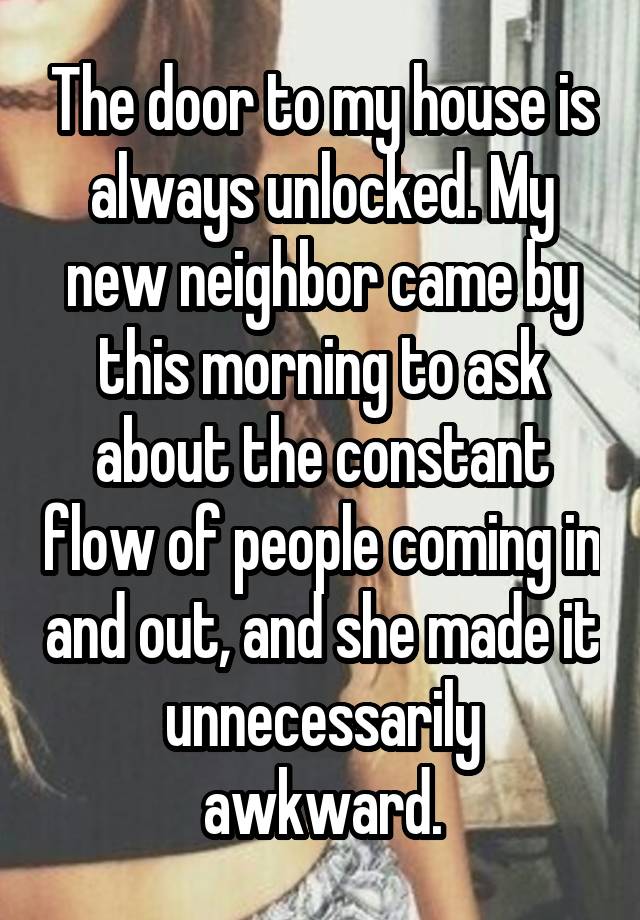 The door to my house is always unlocked. My new neighbor came by this morning to ask about the constant flow of people coming in and out, and she made it unnecessarily awkward.