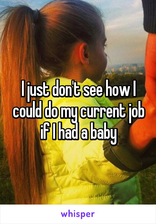 I just don't see how I could do my current job if I had a baby