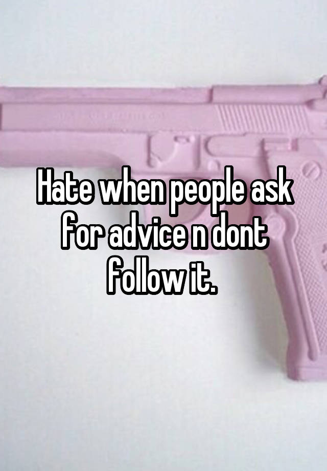 Hate when people ask for advice n dont follow it. 