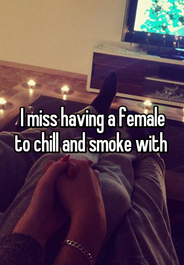 I miss having a female to chill and smoke with 