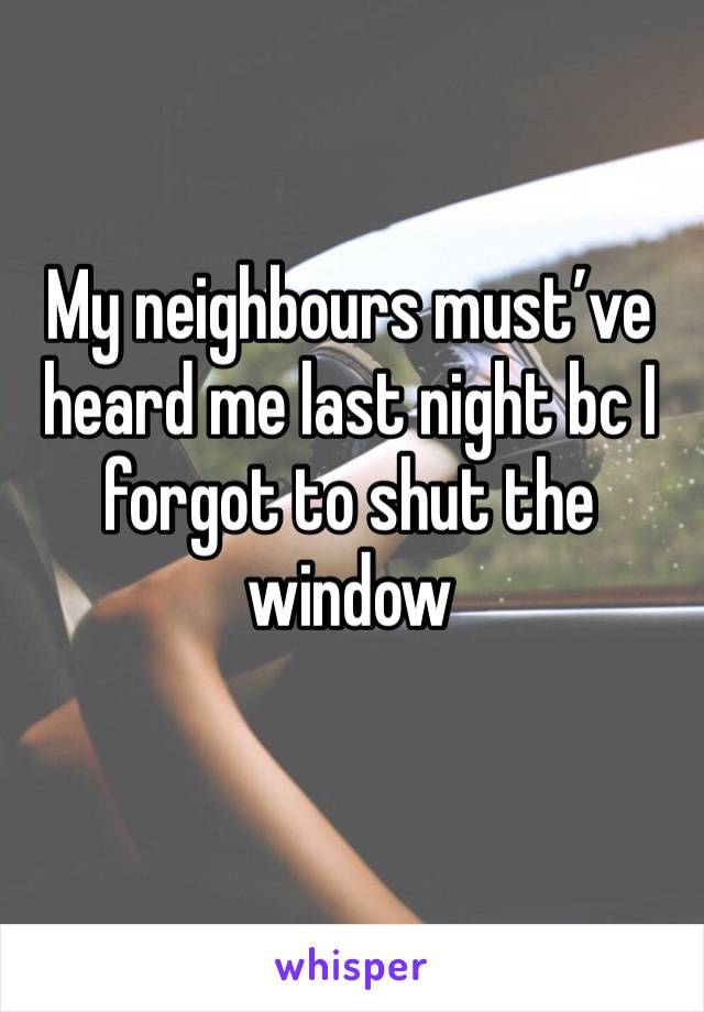 My neighbours must’ve heard me last night bc I forgot to shut the window