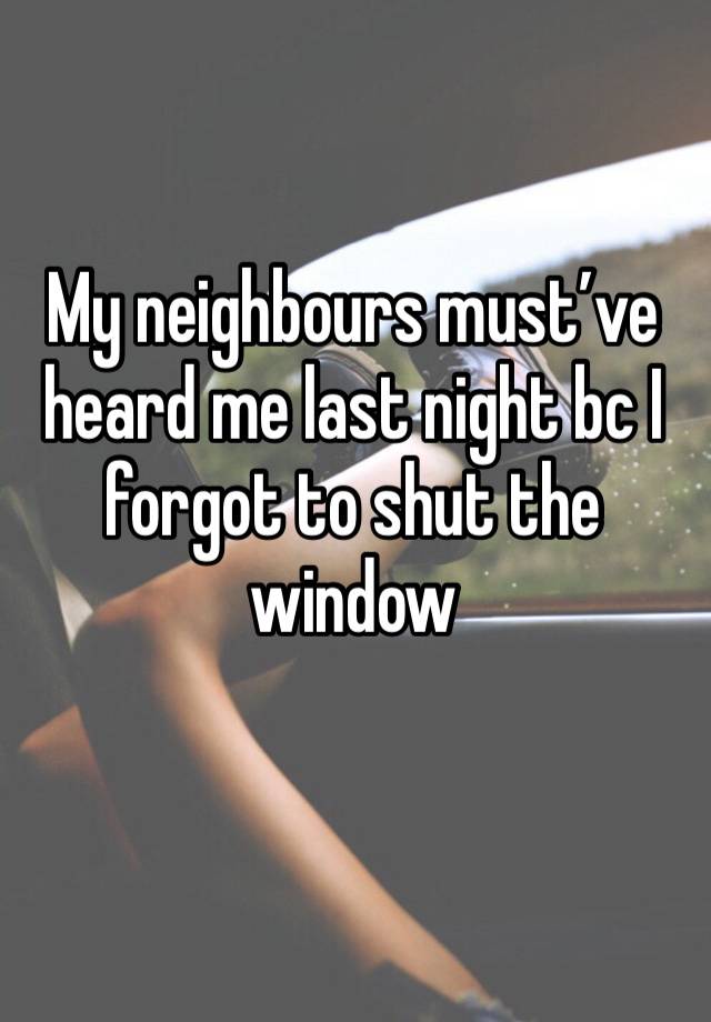 My neighbours must’ve heard me last night bc I forgot to shut the window