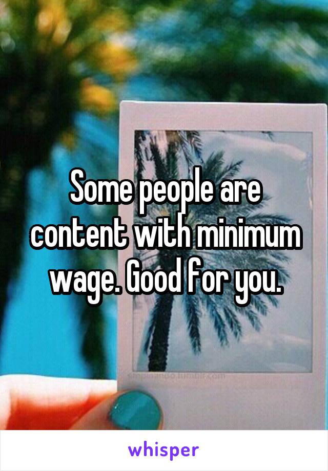 Some people are content with minimum wage. Good for you.