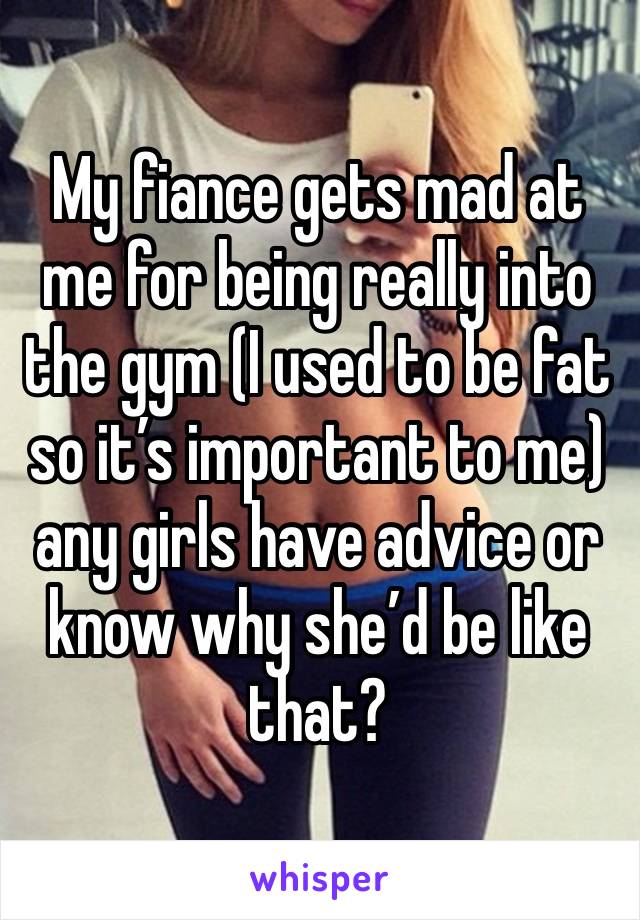 My fiance gets mad at me for being really into the gym (I used to be fat so it’s important to me) any girls have advice or know why she’d be like that?