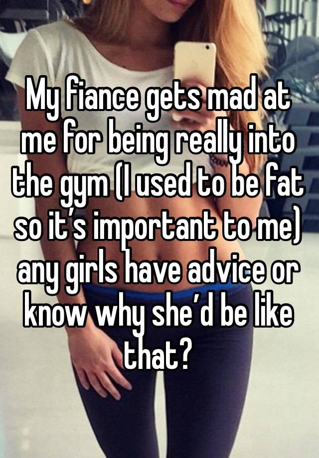 My fiance gets mad at me for being really into the gym (I used to be fat so it’s important to me) any girls have advice or know why she’d be like that?