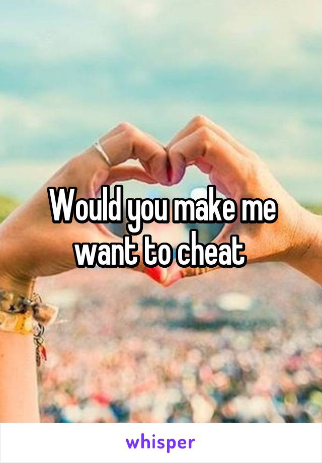 Would you make me want to cheat 