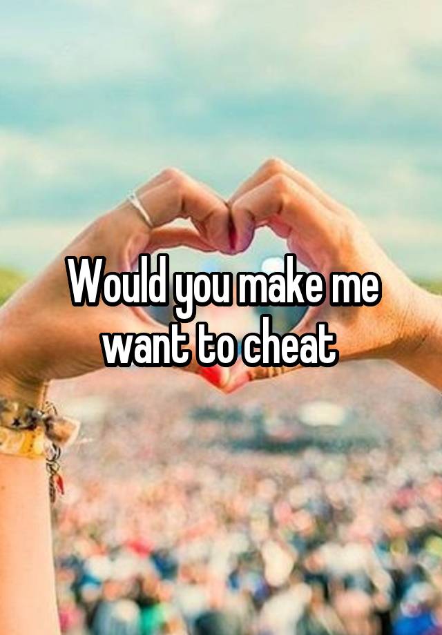 Would you make me want to cheat 