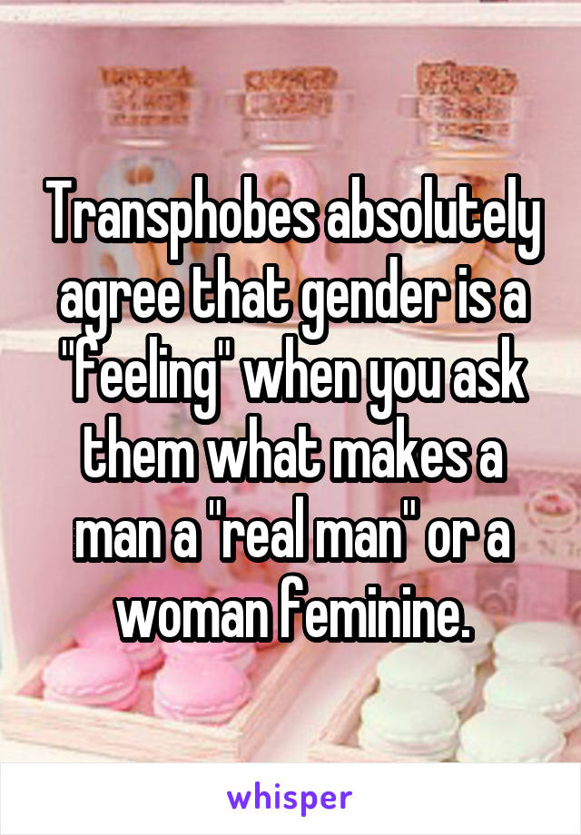 Transphobes absolutely agree that gender is a "feeling" when you ask them what makes a man a "real man" or a woman feminine.