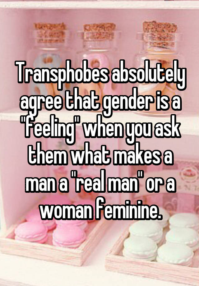 Transphobes absolutely agree that gender is a "feeling" when you ask them what makes a man a "real man" or a woman feminine.