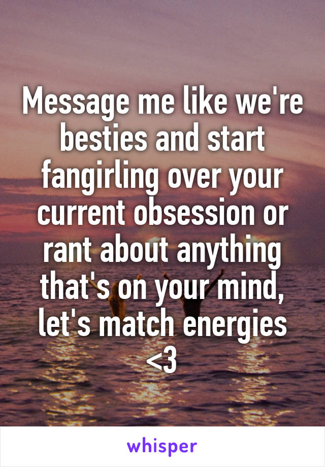 Message me like we're besties and start fangirling over your current obsession or rant about anything that's on your mind, let's match energies <3