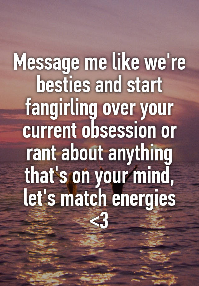 Message me like we're besties and start fangirling over your current obsession or rant about anything that's on your mind, let's match energies <3