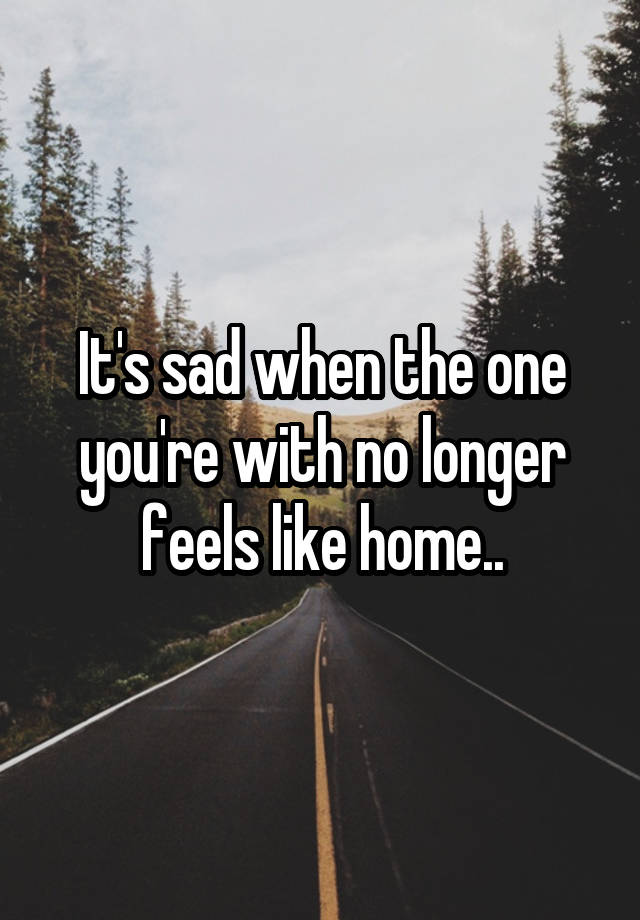 It's sad when the one you're with no longer feels like home..