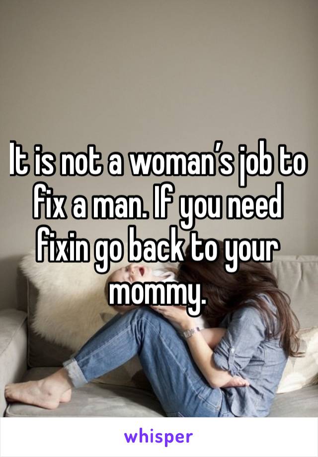 It is not a woman’s job to fix a man. If you need fixin go back to your mommy.