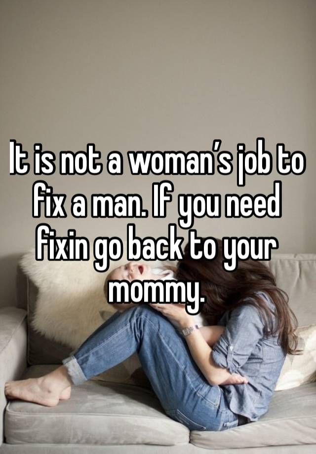 It is not a woman’s job to fix a man. If you need fixin go back to your mommy.