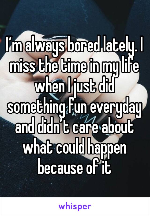 I’m always bored lately. I miss the time in my life when I just did something fun everyday and didn’t care about what could happen because of it 