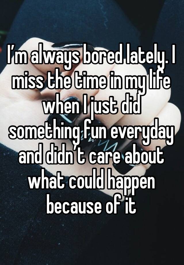 I’m always bored lately. I miss the time in my life when I just did something fun everyday and didn’t care about what could happen because of it 