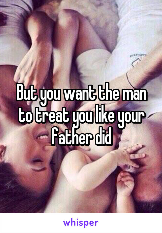 But you want the man to treat you like your father did