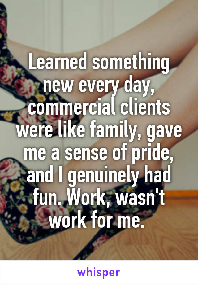 Learned something new every day, commercial clients were like family, gave me a sense of pride, and I genuinely had fun. Work, wasn't work for me. 