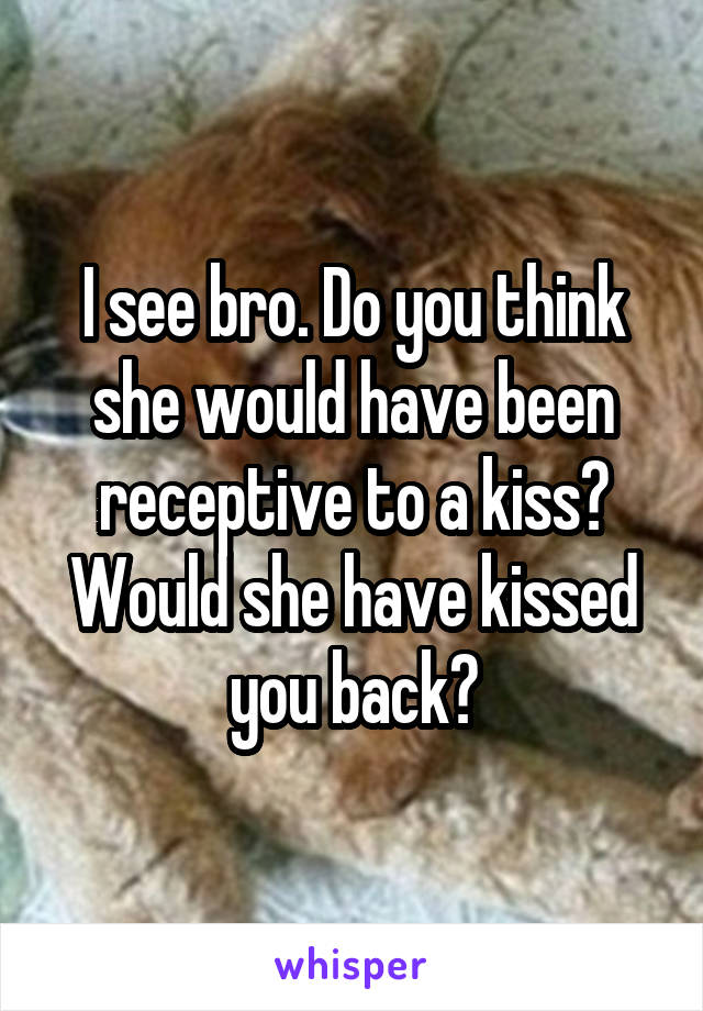 I see bro. Do you think she would have been receptive to a kiss? Would she have kissed you back?