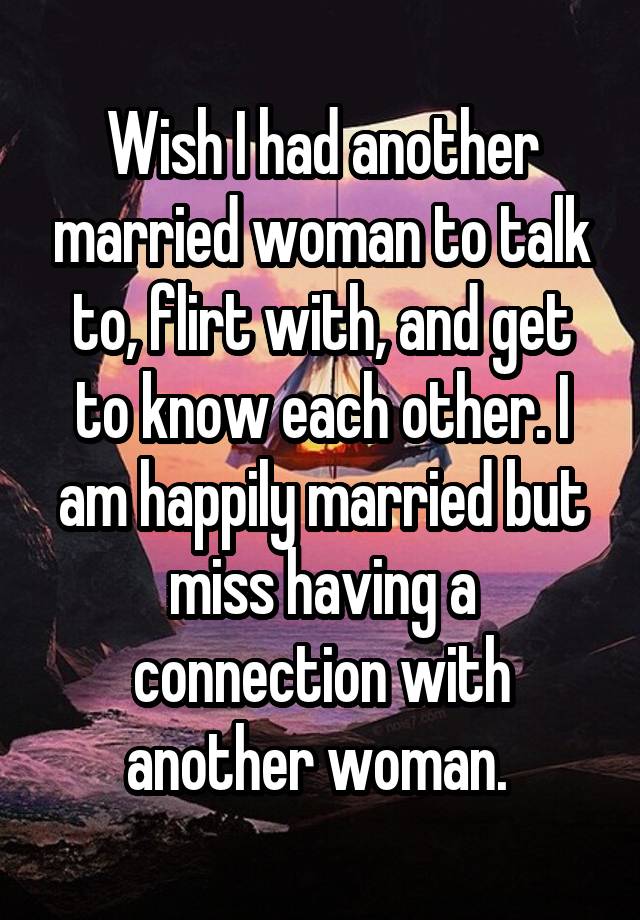 Wish I had another married woman to talk to, flirt with, and get to know each other. I am happily married but miss having a connection with another woman. 