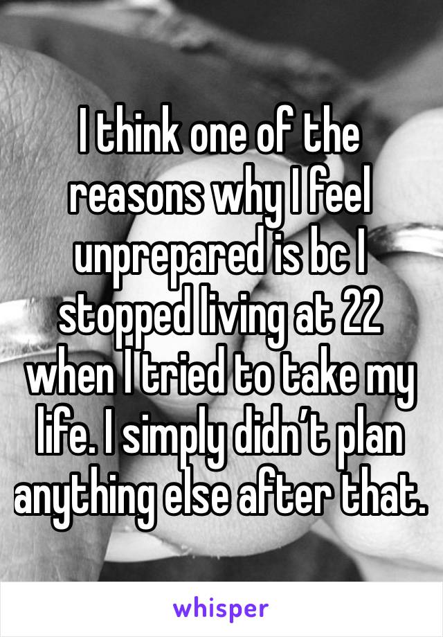 I think one of the reasons why I feel unprepared is bc I stopped living at 22 when I tried to take my life. I simply didn’t plan anything else after that. 