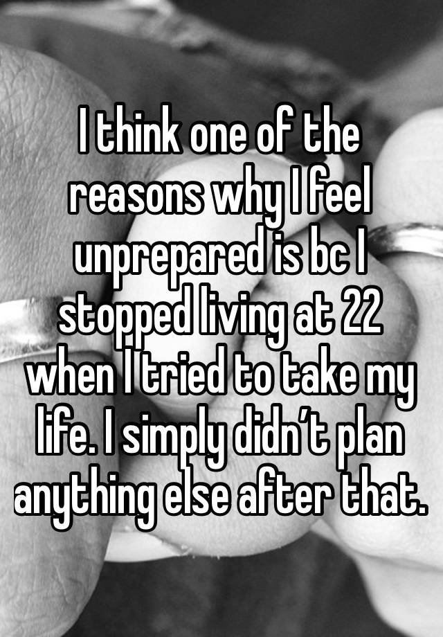 I think one of the reasons why I feel unprepared is bc I stopped living at 22 when I tried to take my life. I simply didn’t plan anything else after that. 