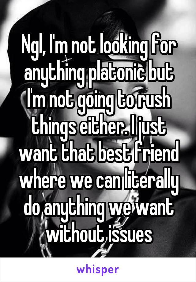 Ngl, I'm not looking for anything platonic but I'm not going to rush things either. I just want that best friend where we can literally do anything we want without issues