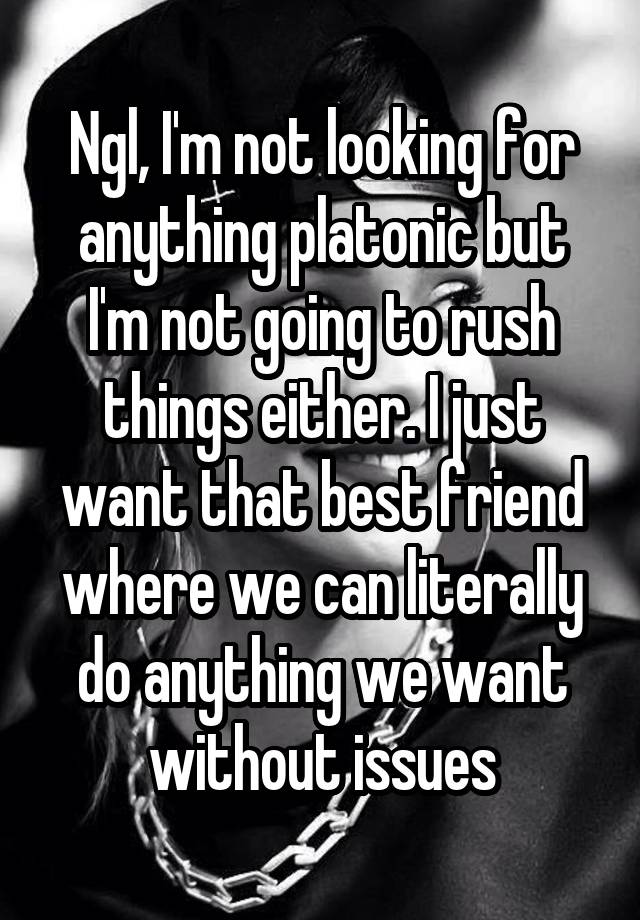 Ngl, I'm not looking for anything platonic but I'm not going to rush things either. I just want that best friend where we can literally do anything we want without issues