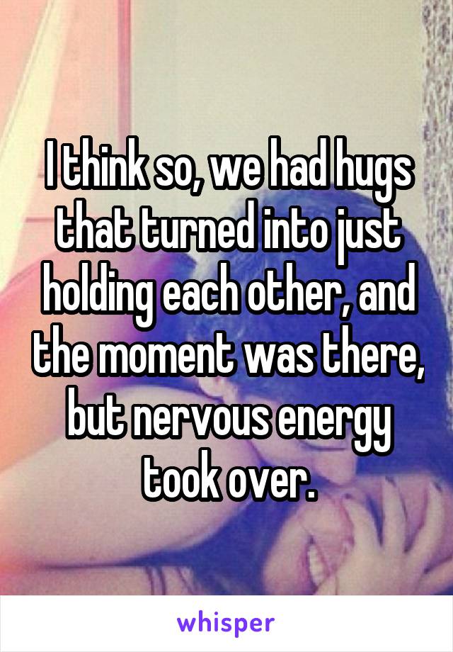 I think so, we had hugs that turned into just holding each other, and the moment was there, but nervous energy took over.