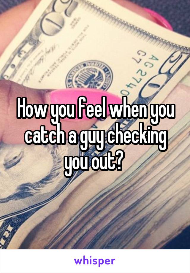 How you feel when you catch a guy checking you out? 