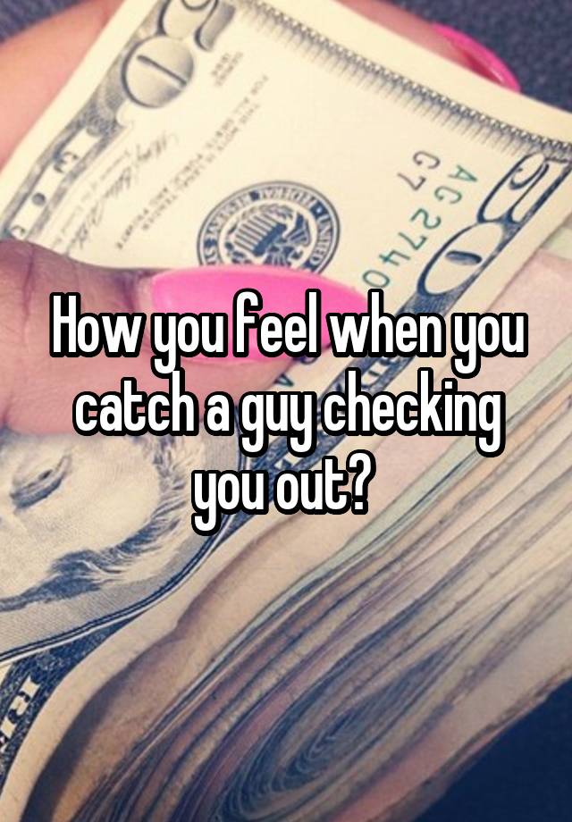 How you feel when you catch a guy checking you out? 