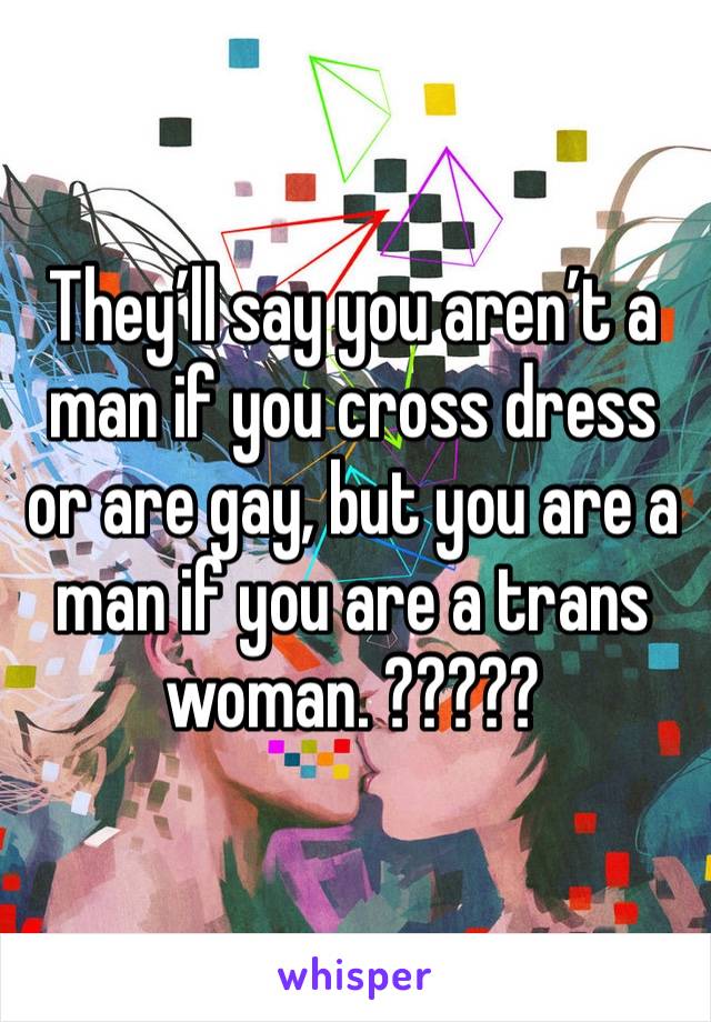 They’ll say you aren’t a man if you cross dress or are gay, but you are a man if you are a trans woman. ?????