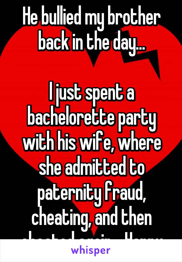 He bullied my brother back in the day...

I just spent a bachelorette party with his wife, where she admitted to paternity fraud, cheating, and then cheated again... Happy