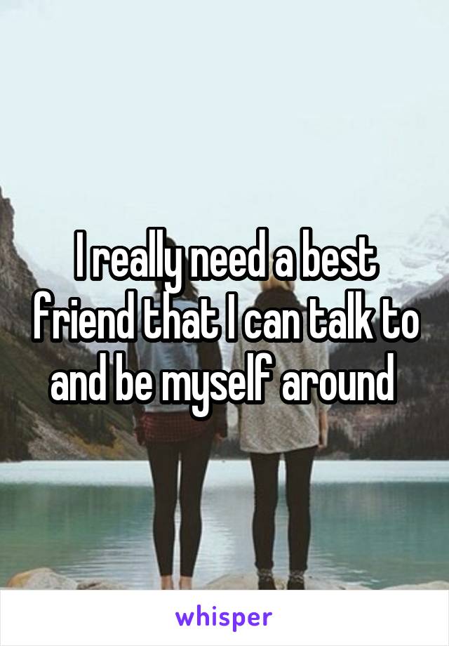 I really need a best friend that I can talk to and be myself around 