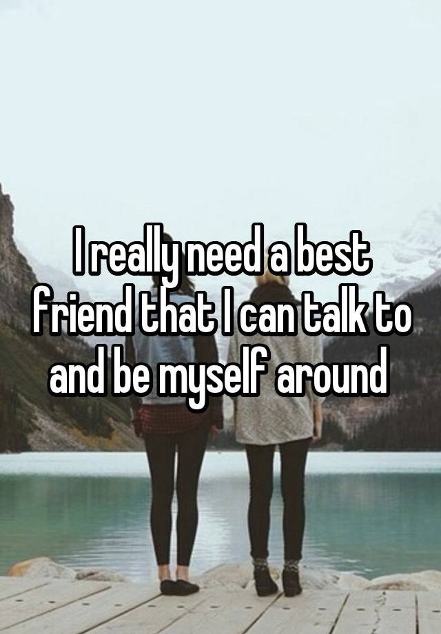 I really need a best friend that I can talk to and be myself around 