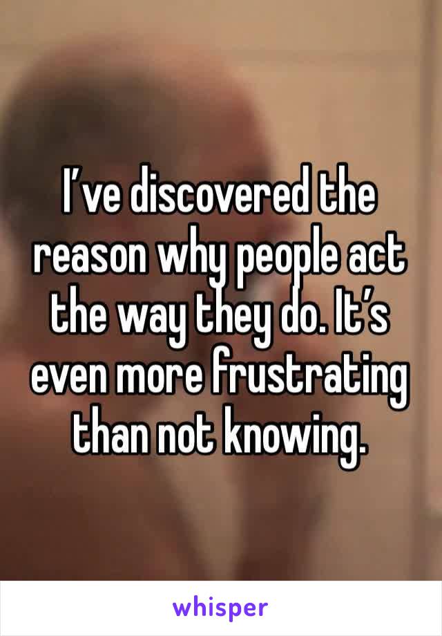 I’ve discovered the reason why people act the way they do. It’s even more frustrating than not knowing. 